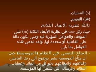 .‫العمليات‬ (‫)د‬
.‫التقويم‬ (‫)هـ‬
. :‫الثلثة‬ ‫البعاد‬ ‫نظرية‬ ‫ثالثا‬
‫ركز‬ ‫حيث‬Reddin) ‫الثلثة‬ ‫البعاد‬ ‫نظرية‬ ‫في‬3D‫على‬ (
‫دالة‬ ‫تكون‬ ‫ومتى‬ ‫فيه‬ ‫المؤثرة‬ ‫والعوامل‬ ‫الموقف‬
‫هذه‬ ‫لخص‬ ‫ولقد‬ ,‫لها‬ ‫محددة‬ ‫أو‬ ‫الفاعلية‬ ‫على‬
:‫يلي‬ ‫بما‬ ‫العوامل‬
-( )‫المؤسسة‬ ‫النظام‬ ‫في‬ ‫النفسي‬ ‫المناخ‬‫حيث‬
‫العاملين‬ ‫رضا‬ ‫إلى‬ ‫بوضوح‬ ‫يشير‬ ‫المؤسسة‬ ‫مناخ‬ ‫أن‬
‫وعمليات‬ ‫القائد‬ ‫من‬ ‫كل‬ ‫نحو‬ ‫واندفاعهم‬ ‫وقناعتهم‬
.‫المؤسسة‬ ‫لها‬ ‫تسعى‬ ‫التي‬ ‫والرسالة‬ ‫النظام‬
 