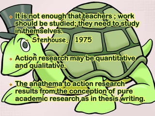  It is not enough that teachers ; work
should be studied; they need to study
in themselves.
- Stenhouse, 1975
 Action research may be quantitative
and qualitative.
 The anathema to action research
results from the conception of pure
academic research as in thesis writing.
 