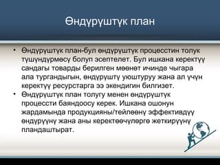 Өндүрүштүк план
• Өндүрүштүк план-бул өндүрүштүк процесстин толук
түшүндүрмөсү болуп эсептелет. Бул ишкана керектүү
сандагы товарды берилген мөөнөт ичинде чыгара
ала тургандыгын, өндүрүштү уюштуруу жана ал үчүн
керектүү ресурстарга ээ экендигин билгизет.
• Өндүрүштүк план толугу менен өндүрүштүк
процессти баяндоосу керек. Ишкана ошонун
жардамында продукцияны/тейлөөнү эффективдүү
өндүрүүнү жана аны керектөөчүлөргө жеткирүүнү
пландаштырат.
 