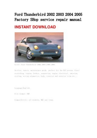 Ford Thunderbird 2002 2003 2004 2005
Factory SHop service repair manual
INSTANT DOWNLOAD
Cover: Ford Thunderbird 2002 2003 2004 2005
Service, repair, maintenance guide, perfect for the DIY person. Cover
everything, engine, brakes, suspension, engine electrical, emission,
cooling, wiring schematics, body, interior and exterior trim etc...
Language:English
File format: PDF
Compatibility: all windows, MAC and linux.
 
