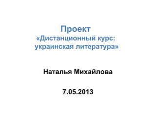 Проект
«Дистанционный курс:
украинская литература»
Наталья Михайлова
7.05.2013
 