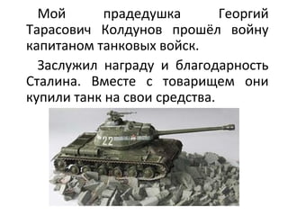 Мой прадедушка Георгий
Тарасович Колдунов прошёл войну
капитаном танковых войск.
Заслужил награду и благодарность
Сталина. Вместе с товарищем они
купили танк на свои средства.
 