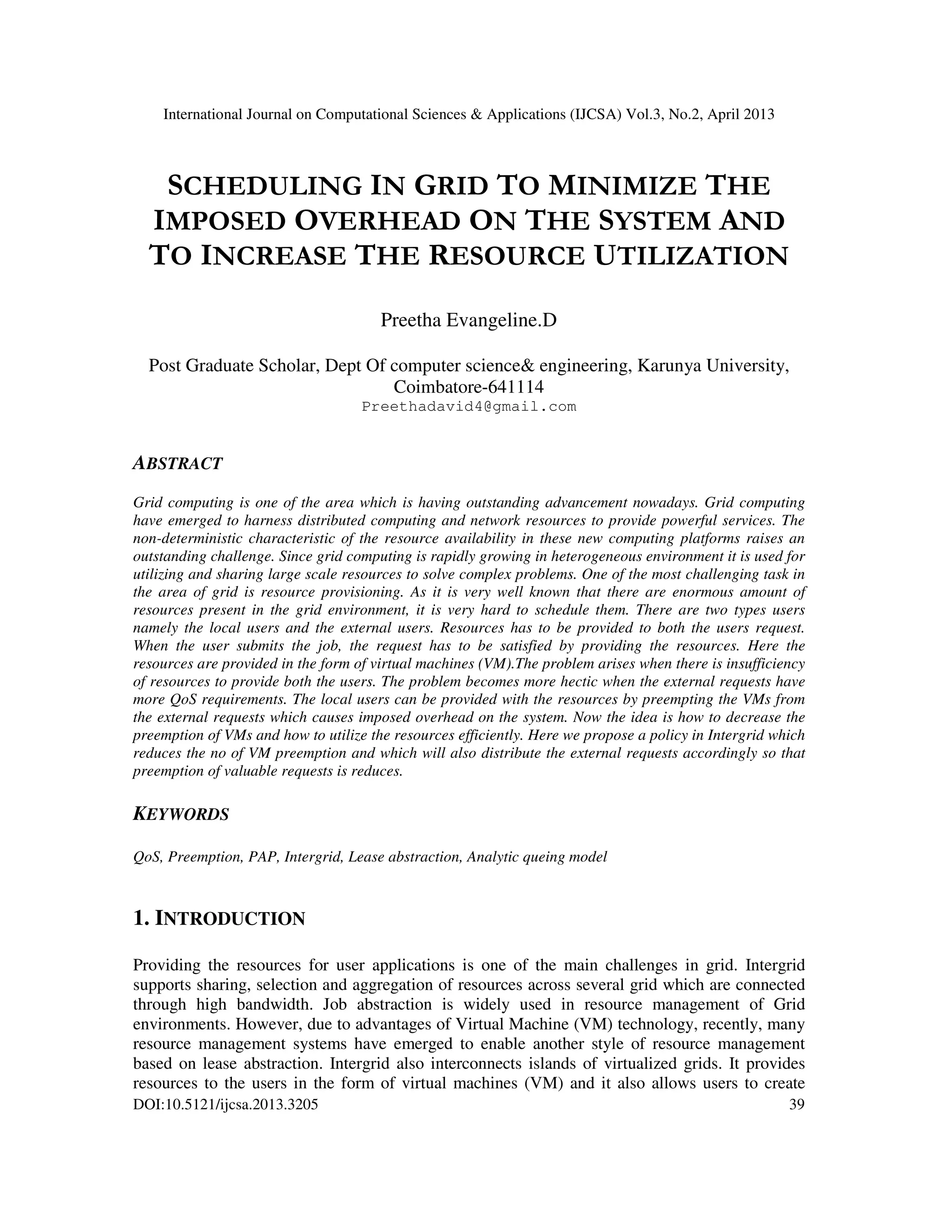 International Journal on Computational Sciences & Applications (IJCSA) Vol.3, No.2, April 2013
DOI:10.5121/ijcsa.2013.3205 39
SCHEDULING IN GRID TO MINIMIZE THE
IMPOSED OVERHEAD ON THE SYSTEM AND
TO INCREASE THE RESOURCE UTILIZATION
Preetha Evangeline.D
Post Graduate Scholar, Dept Of computer science& engineering, Karunya University,
Coimbatore-641114
Preethadavid4@gmail.com
ABSTRACT
Grid computing is one of the area which is having outstanding advancement nowadays. Grid computing
have emerged to harness distributed computing and network resources to provide powerful services. The
non-deterministic characteristic of the resource availability in these new computing platforms raises an
outstanding challenge. Since grid computing is rapidly growing in heterogeneous environment it is used for
utilizing and sharing large scale resources to solve complex problems. One of the most challenging task in
the area of grid is resource provisioning. As it is very well known that there are enormous amount of
resources present in the grid environment, it is very hard to schedule them. There are two types users
namely the local users and the external users. Resources has to be provided to both the users request.
When the user submits the job, the request has to be satisfied by providing the resources. Here the
resources are provided in the form of virtual machines (VM).The problem arises when there is insufficiency
of resources to provide both the users. The problem becomes more hectic when the external requests have
more QoS requirements. The local users can be provided with the resources by preempting the VMs from
the external requests which causes imposed overhead on the system. Now the idea is how to decrease the
preemption of VMs and how to utilize the resources efficiently. Here we propose a policy in Intergrid which
reduces the no of VM preemption and which will also distribute the external requests accordingly so that
preemption of valuable requests is reduces.
KEYWORDS
QoS, Preemption, PAP, Intergrid, Lease abstraction, Analytic queing model
1. INTRODUCTION
Providing the resources for user applications is one of the main challenges in grid. Intergrid
supports sharing, selection and aggregation of resources across several grid which are connected
through high bandwidth. Job abstraction is widely used in resource management of Grid
environments. However, due to advantages of Virtual Machine (VM) technology, recently, many
resource management systems have emerged to enable another style of resource management
based on lease abstraction. Intergrid also interconnects islands of virtualized grids. It provides
resources to the users in the form of virtual machines (VM) and it also allows users to create
 