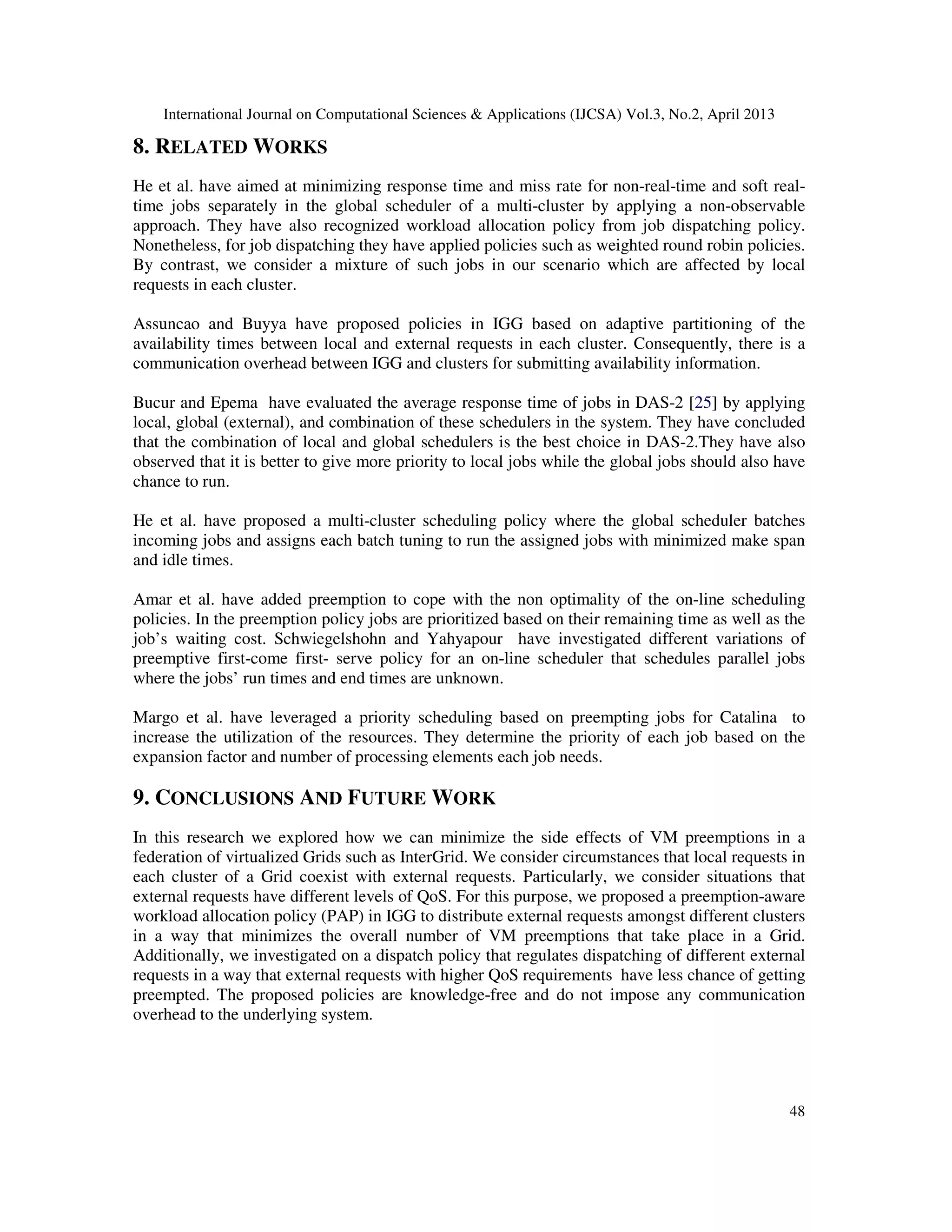 International Journal on Computational Sciences & Applications (IJCSA) Vol.3, No.2, April 2013
48
8. RELATED WORKS
He et al. have aimed at minimizing response time and miss rate for non-real-time and soft real-
time jobs separately in the global scheduler of a multi-cluster by applying a non-observable
approach. They have also recognized workload allocation policy from job dispatching policy.
Nonetheless, for job dispatching they have applied policies such as weighted round robin policies.
By contrast, we consider a mixture of such jobs in our scenario which are affected by local
requests in each cluster.
Assuncao and Buyya have proposed policies in IGG based on adaptive partitioning of the
availability times between local and external requests in each cluster. Consequently, there is a
communication overhead between IGG and clusters for submitting availability information.
Bucur and Epema have evaluated the average response time of jobs in DAS-2 [25] by applying
local, global (external), and combination of these schedulers in the system. They have concluded
that the combination of local and global schedulers is the best choice in DAS-2.They have also
observed that it is better to give more priority to local jobs while the global jobs should also have
chance to run.
He et al. have proposed a multi-cluster scheduling policy where the global scheduler batches
incoming jobs and assigns each batch tuning to run the assigned jobs with minimized make span
and idle times.
Amar et al. have added preemption to cope with the non optimality of the on-line scheduling
policies. In the preemption policy jobs are prioritized based on their remaining time as well as the
job’s waiting cost. Schwiegelshohn and Yahyapour have investigated different variations of
preemptive first-come first- serve policy for an on-line scheduler that schedules parallel jobs
where the jobs’ run times and end times are unknown.
Margo et al. have leveraged a priority scheduling based on preempting jobs for Catalina to
increase the utilization of the resources. They determine the priority of each job based on the
expansion factor and number of processing elements each job needs.
9. CONCLUSIONS AND FUTURE WORK
In this research we explored how we can minimize the side effects of VM preemptions in a
federation of virtualized Grids such as InterGrid. We consider circumstances that local requests in
each cluster of a Grid coexist with external requests. Particularly, we consider situations that
external requests have different levels of QoS. For this purpose, we proposed a preemption-aware
workload allocation policy (PAP) in IGG to distribute external requests amongst different clusters
in a way that minimizes the overall number of VM preemptions that take place in a Grid.
Additionally, we investigated on a dispatch policy that regulates dispatching of different external
requests in a way that external requests with higher QoS requirements have less chance of getting
preempted. The proposed policies are knowledge-free and do not impose any communication
overhead to the underlying system.
 
