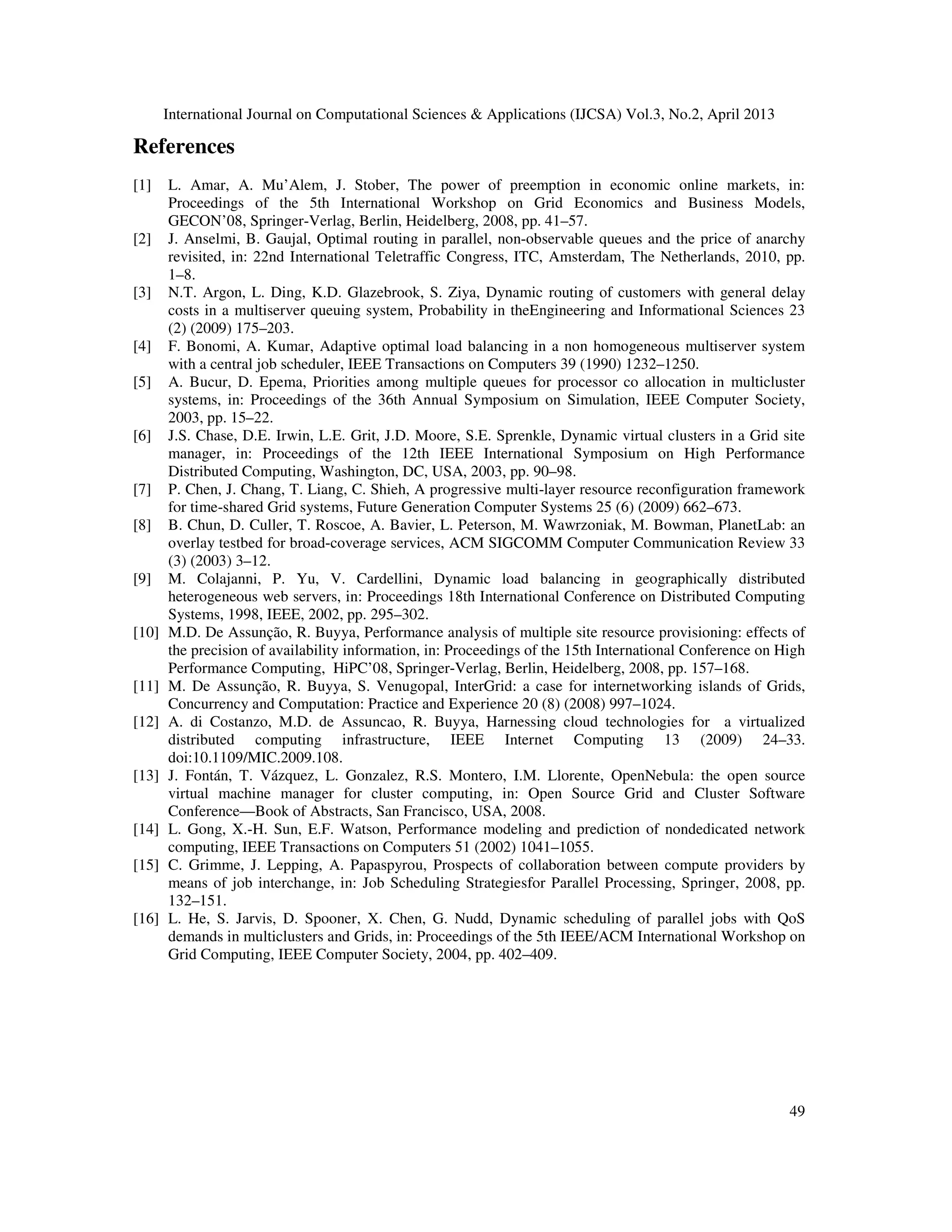 International Journal on Computational Sciences & Applications (IJCSA) Vol.3, No.2, April 2013
49
References
[1] L. Amar, A. Mu’Alem, J. Stober, The power of preemption in economic online markets, in:
Proceedings of the 5th International Workshop on Grid Economics and Business Models,
GECON’08, Springer-Verlag, Berlin, Heidelberg, 2008, pp. 41–57.
[2] J. Anselmi, B. Gaujal, Optimal routing in parallel, non-observable queues and the price of anarchy
revisited, in: 22nd International Teletraffic Congress, ITC, Amsterdam, The Netherlands, 2010, pp.
1–8.
[3] N.T. Argon, L. Ding, K.D. Glazebrook, S. Ziya, Dynamic routing of customers with general delay
costs in a multiserver queuing system, Probability in theEngineering and Informational Sciences 23
(2) (2009) 175–203.
[4] F. Bonomi, A. Kumar, Adaptive optimal load balancing in a non homogeneous multiserver system
with a central job scheduler, IEEE Transactions on Computers 39 (1990) 1232–1250.
[5] A. Bucur, D. Epema, Priorities among multiple queues for processor co allocation in multicluster
systems, in: Proceedings of the 36th Annual Symposium on Simulation, IEEE Computer Society,
2003, pp. 15–22.
[6] J.S. Chase, D.E. Irwin, L.E. Grit, J.D. Moore, S.E. Sprenkle, Dynamic virtual clusters in a Grid site
manager, in: Proceedings of the 12th IEEE International Symposium on High Performance
Distributed Computing, Washington, DC, USA, 2003, pp. 90–98.
[7] P. Chen, J. Chang, T. Liang, C. Shieh, A progressive multi-layer resource reconfiguration framework
for time-shared Grid systems, Future Generation Computer Systems 25 (6) (2009) 662–673.
[8] B. Chun, D. Culler, T. Roscoe, A. Bavier, L. Peterson, M. Wawrzoniak, M. Bowman, PlanetLab: an
overlay testbed for broad-coverage services, ACM SIGCOMM Computer Communication Review 33
(3) (2003) 3–12.
[9] M. Colajanni, P. Yu, V. Cardellini, Dynamic load balancing in geographically distributed
heterogeneous web servers, in: Proceedings 18th International Conference on Distributed Computing
Systems, 1998, IEEE, 2002, pp. 295–302.
[10] M.D. De Assunção, R. Buyya, Performance analysis of multiple site resource provisioning: effects of
the precision of availability information, in: Proceedings of the 15th International Conference on High
Performance Computing, HiPC’08, Springer-Verlag, Berlin, Heidelberg, 2008, pp. 157–168.
[11] M. De Assunção, R. Buyya, S. Venugopal, InterGrid: a case for internetworking islands of Grids,
Concurrency and Computation: Practice and Experience 20 (8) (2008) 997–1024.
[12] A. di Costanzo, M.D. de Assuncao, R. Buyya, Harnessing cloud technologies for a virtualized
distributed computing infrastructure, IEEE Internet Computing 13 (2009) 24–33.
doi:10.1109/MIC.2009.108.
[13] J. Fontán, T. Vázquez, L. Gonzalez, R.S. Montero, I.M. Llorente, OpenNebula: the open source
virtual machine manager for cluster computing, in: Open Source Grid and Cluster Software
Conference—Book of Abstracts, San Francisco, USA, 2008.
[14] L. Gong, X.-H. Sun, E.F. Watson, Performance modeling and prediction of nondedicated network
computing, IEEE Transactions on Computers 51 (2002) 1041–1055.
[15] C. Grimme, J. Lepping, A. Papaspyrou, Prospects of collaboration between compute providers by
means of job interchange, in: Job Scheduling Strategiesfor Parallel Processing, Springer, 2008, pp.
132–151.
[16] L. He, S. Jarvis, D. Spooner, X. Chen, G. Nudd, Dynamic scheduling of parallel jobs with QoS
demands in multiclusters and Grids, in: Proceedings of the 5th IEEE/ACM International Workshop on
Grid Computing, IEEE Computer Society, 2004, pp. 402–409.
 