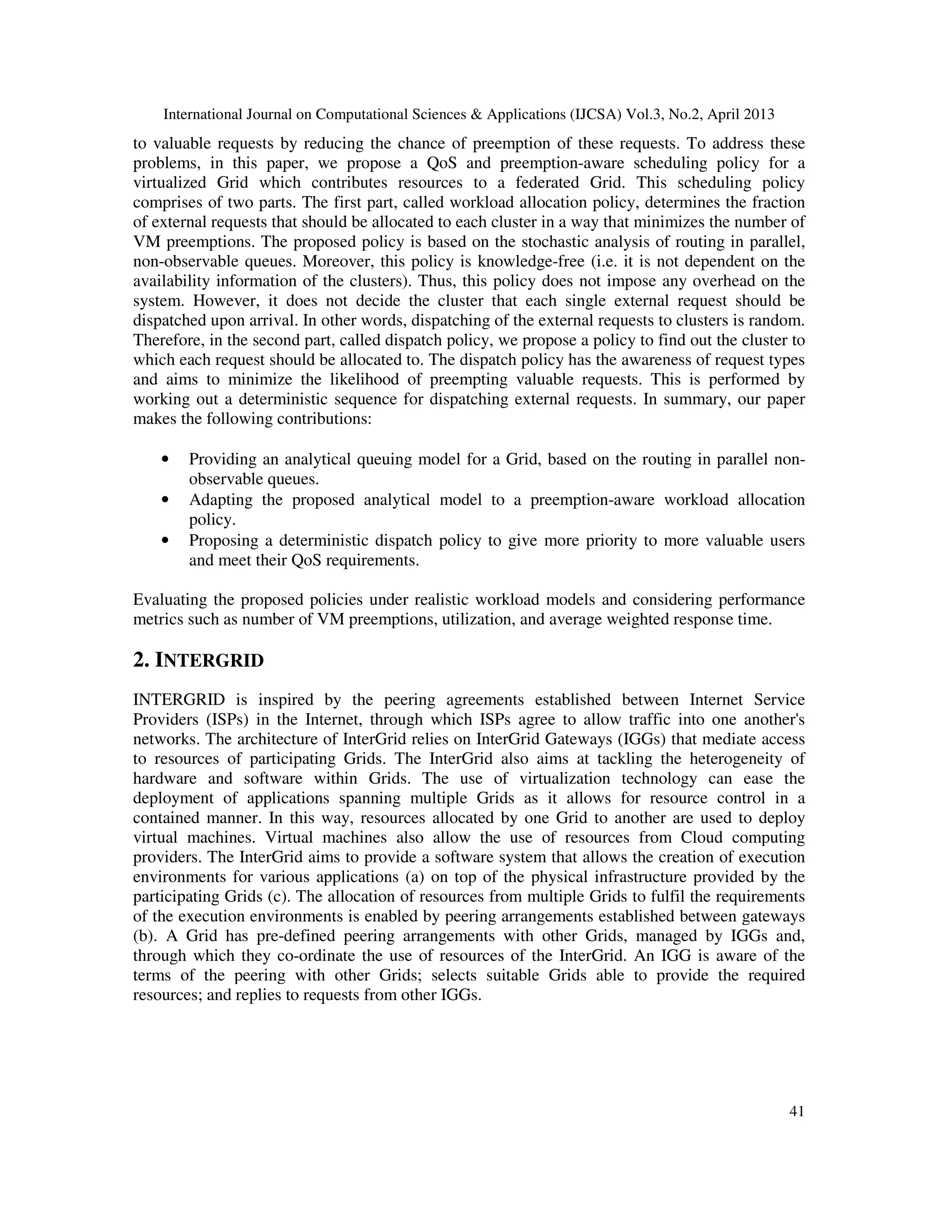 International Journal on Computational Sciences & Applications (IJCSA) Vol.3, No.2, April 2013
41
to valuable requests by reducing the chance of preemption of these requests. To address these
problems, in this paper, we propose a QoS and preemption-aware scheduling policy for a
virtualized Grid which contributes resources to a federated Grid. This scheduling policy
comprises of two parts. The first part, called workload allocation policy, determines the fraction
of external requests that should be allocated to each cluster in a way that minimizes the number of
VM preemptions. The proposed policy is based on the stochastic analysis of routing in parallel,
non-observable queues. Moreover, this policy is knowledge-free (i.e. it is not dependent on the
availability information of the clusters). Thus, this policy does not impose any overhead on the
system. However, it does not decide the cluster that each single external request should be
dispatched upon arrival. In other words, dispatching of the external requests to clusters is random.
Therefore, in the second part, called dispatch policy, we propose a policy to find out the cluster to
which each request should be allocated to. The dispatch policy has the awareness of request types
and aims to minimize the likelihood of preempting valuable requests. This is performed by
working out a deterministic sequence for dispatching external requests. In summary, our paper
makes the following contributions:
• Providing an analytical queuing model for a Grid, based on the routing in parallel non-
observable queues.
• Adapting the proposed analytical model to a preemption-aware workload allocation
policy.
• Proposing a deterministic dispatch policy to give more priority to more valuable users
and meet their QoS requirements.
Evaluating the proposed policies under realistic workload models and considering performance
metrics such as number of VM preemptions, utilization, and average weighted response time.
2. INTERGRID
INTERGRID is inspired by the peering agreements established between Internet Service
Providers (ISPs) in the Internet, through which ISPs agree to allow traffic into one another's
networks. The architecture of InterGrid relies on InterGrid Gateways (IGGs) that mediate access
to resources of participating Grids. The InterGrid also aims at tackling the heterogeneity of
hardware and software within Grids. The use of virtualization technology can ease the
deployment of applications spanning multiple Grids as it allows for resource control in a
contained manner. In this way, resources allocated by one Grid to another are used to deploy
virtual machines. Virtual machines also allow the use of resources from Cloud computing
providers. The InterGrid aims to provide a software system that allows the creation of execution
environments for various applications (a) on top of the physical infrastructure provided by the
participating Grids (c). The allocation of resources from multiple Grids to fulfil the requirements
of the execution environments is enabled by peering arrangements established between gateways
(b). A Grid has pre-defined peering arrangements with other Grids, managed by IGGs and,
through which they co-ordinate the use of resources of the InterGrid. An IGG is aware of the
terms of the peering with other Grids; selects suitable Grids able to provide the required
resources; and replies to requests from other IGGs.
 