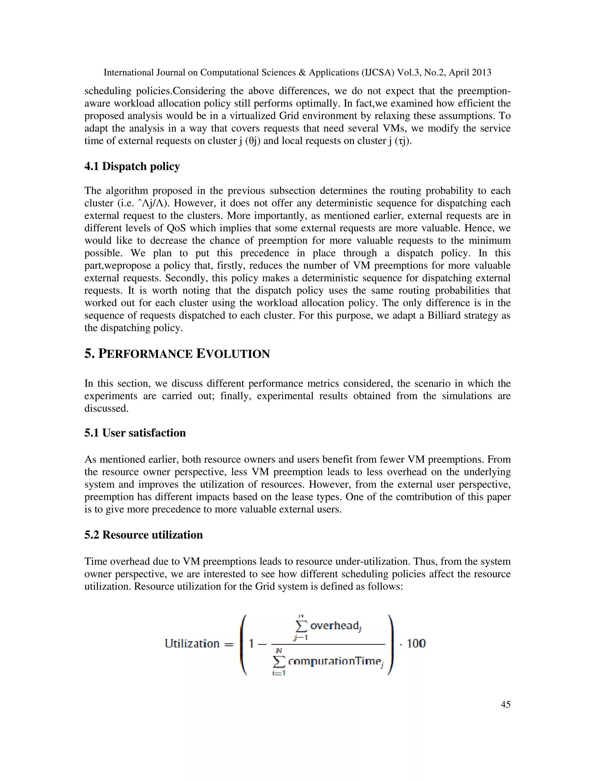 International Journal on Computational Sciences & Applications (IJCSA) Vol.3, No.2, April 2013
45
scheduling policies.Considering the above differences, we do not expect that the preemption-
aware workload allocation policy still performs optimally. In fact,we examined how efficient the
proposed analysis would be in a virtualized Grid environment by relaxing these assumptions. To
adapt the analysis in a way that covers requests that need several VMs, we modify the service
time of external requests on cluster j (θj) and local requests on cluster j (τj).
4.1 Dispatch policy
The algorithm proposed in the previous subsection determines the routing probability to each
cluster (i.e. ˆΛj/Λ). However, it does not offer any deterministic sequence for dispatching each
external request to the clusters. More importantly, as mentioned earlier, external requests are in
different levels of QoS which implies that some external requests are more valuable. Hence, we
would like to decrease the chance of preemption for more valuable requests to the minimum
possible. We plan to put this precedence in place through a dispatch policy. In this
part,wepropose a policy that, firstly, reduces the number of VM preemptions for more valuable
external requests. Secondly, this policy makes a deterministic sequence for dispatching external
requests. It is worth noting that the dispatch policy uses the same routing probabilities that
worked out for each cluster using the workload allocation policy. The only difference is in the
sequence of requests dispatched to each cluster. For this purpose, we adapt a Billiard strategy as
the dispatching policy.
5. PERFORMANCE EVOLUTION
In this section, we discuss different performance metrics considered, the scenario in which the
experiments are carried out; finally, experimental results obtained from the simulations are
discussed.
5.1 User satisfaction
As mentioned earlier, both resource owners and users benefit from fewer VM preemptions. From
the resource owner perspective, less VM preemption leads to less overhead on the underlying
system and improves the utilization of resources. However, from the external user perspective,
preemption has different impacts based on the lease types. One of the comtribution of this paper
is to give more precedence to more valuable external users.
5.2 Resource utilization
Time overhead due to VM preemptions leads to resource under-utilization. Thus, from the system
owner perspective, we are interested to see how different scheduling policies affect the resource
utilization. Resource utilization for the Grid system is defined as follows:
 