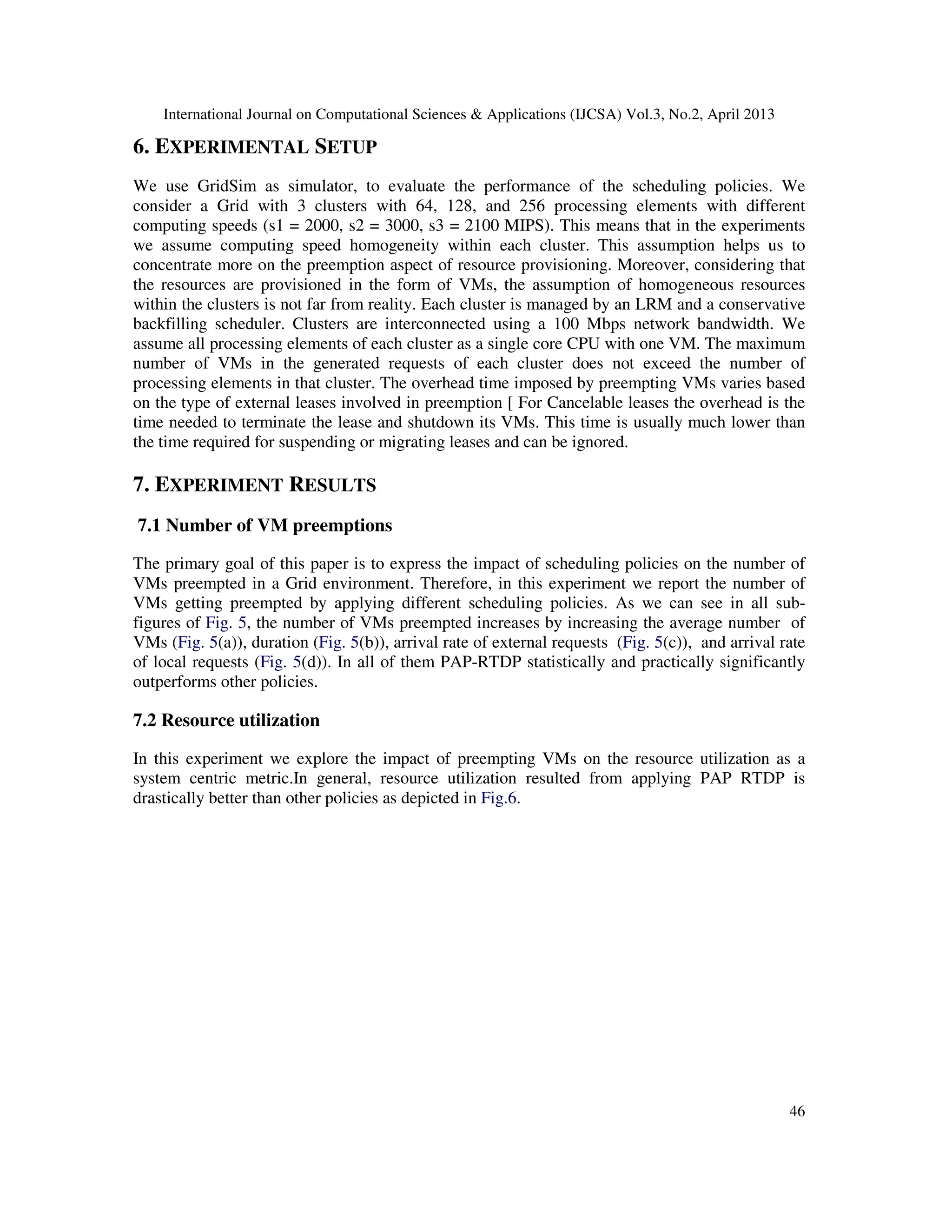 International Journal on Computational Sciences & Applications (IJCSA) Vol.3, No.2, April 2013
46
6. EXPERIMENTAL SETUP
We use GridSim as simulator, to evaluate the performance of the scheduling policies. We
consider a Grid with 3 clusters with 64, 128, and 256 processing elements with different
computing speeds (s1 = 2000, s2 = 3000, s3 = 2100 MIPS). This means that in the experiments
we assume computing speed homogeneity within each cluster. This assumption helps us to
concentrate more on the preemption aspect of resource provisioning. Moreover, considering that
the resources are provisioned in the form of VMs, the assumption of homogeneous resources
within the clusters is not far from reality. Each cluster is managed by an LRM and a conservative
backfilling scheduler. Clusters are interconnected using a 100 Mbps network bandwidth. We
assume all processing elements of each cluster as a single core CPU with one VM. The maximum
number of VMs in the generated requests of each cluster does not exceed the number of
processing elements in that cluster. The overhead time imposed by preempting VMs varies based
on the type of external leases involved in preemption [ For Cancelable leases the overhead is the
time needed to terminate the lease and shutdown its VMs. This time is usually much lower than
the time required for suspending or migrating leases and can be ignored.
7. EXPERIMENT RESULTS
7.1 Number of VM preemptions
The primary goal of this paper is to express the impact of scheduling policies on the number of
VMs preempted in a Grid environment. Therefore, in this experiment we report the number of
VMs getting preempted by applying different scheduling policies. As we can see in all sub-
figures of Fig. 5, the number of VMs preempted increases by increasing the average number of
VMs (Fig. 5(a)), duration (Fig. 5(b)), arrival rate of external requests (Fig. 5(c)), and arrival rate
of local requests (Fig. 5(d)). In all of them PAP-RTDP statistically and practically significantly
outperforms other policies.
7.2 Resource utilization
In this experiment we explore the impact of preempting VMs on the resource utilization as a
system centric metric.In general, resource utilization resulted from applying PAP RTDP is
drastically better than other policies as depicted in Fig.6.
 