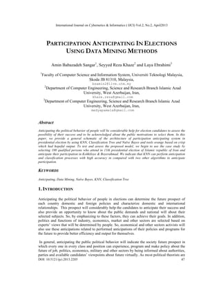 International Journal on Cybernetics & Informatics ( IJCI) Vol.2, No.2, April2013
DOI: 10.5121/ijci.2013.2205 47
PARTICIPATION ANTICIPATING IN ELECTIONS
USING DATA MINING METHODS
Amin Babazadeh Sangar1
, Seyyed Reza Khaze2
and Laya Ebrahimi3
1
Faculty of Computer Science and Information System, Universiti Teknologi Malaysia,
Skoda JB 81310, Malaysia,
bsamin2@live.utm.my
2
Department of Computer Engineering, Science and Research Branch Islamic Azad
University, West Azerbaijan, Iran,
khaze.reza@gmail.com
3
Department of Computer Engineering, Science and Research Branch Islamic Azad
University, West Azerbaijan, Iran,
medyapamela@gmail.com
Abstract
Anticipating the political behavior of people will be considerable help for election candidates to assess the
possibility of their success and to be acknowledged about the public motivations to select them. In this
paper, we provide a general schematic of the architecture of participation anticipating system in
presidential election by using KNN, Classification Tree and Naïve Bayes and tools orange based on crisp
which had hopeful output. To test and assess the proposed model, we begin to use the case study by
selecting 100 qualified persons who attend in 11th presidential election of Islamic republic of Iran and
anticipate their participation in Kohkiloye & Boyerahmad. We indicate that KNN can perform anticipation
and classification processes with high accuracy in compared with two other algorithms to anticipate
participation.
KEYWORDS
Anticipating, Data Mining, Naïve Bayes, KNN, Classification Tree
1. INTRODUCTION
Anticipating the political behavior of people in elections can determine the future prospect of
each country domestic and foreign policies and characterize domestic and international
relationships. This prospect will considerably help the candidates to anticipate their success and
also provide an opportunity to know about the public demands and national will about their
selected subjects. So, by emphasizing to these factors, they can achieve their goals. In addition,
politics and functions of industry, economics, market and other sectors are selected based on
experts’ views that will be determined by people. So, economical and other sectors activists will
also use these anticipations related to performed anticipations of their policies and programs for
the future to provide better efficiency and output for themselves.
In general, anticipating the public political behavior will indicate the society future prospect in
which every one in every class and position can experience, program and make policy about the
future of job, politics, economics, military and other sectors by being informed about authorities,
parties and available candidates’ viewpoints about future virtually. As most political theorists are
 