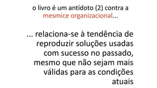 ... relaciona-se à tendência de
reproduzir soluções usadas
com sucesso no passado,
mesmo que não sejam mais
válidas para as condições
atuais
o livro é um antídoto (2) contra a
mesmice organizacional...
 