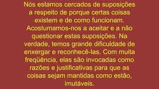 Nós estamos cercados de suposições
a respeito de porque certas coisas
existem e de como funcionam.
Acostumamos-nos a aceitar e a não
questionar estas suposições. Na
verdade, temos grande dificuldade de
enxergar e reconhecê-las. Com muita
freqüência, elas são invocadas como
razões e justificativas para que as
coisas sejam mantidas como estão,
imutáveis.
 