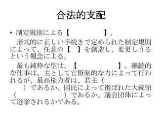 合法的支配
• 制定規則による【合法的支配】。
形式的に正しい手続きで定められた制定規則
によって、任意の【法】を創造し、変更しうる
という観念による。
最も純粋な型は、【官僚制的支配】。継続的
な仕事は、主として官僚制的な力によって行わ
れるが、最高権力者は、君主（世襲カリスマ的
支配）であるか、国民によって選ばれた大統領
（カリスマ的主人）であるか、議会団体によっ
て選挙されるかである。
 