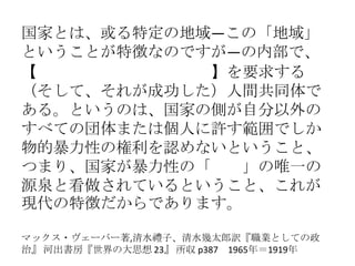 国家とは、或る特定の地域―この「地域」
ということが特徴なのですが―の内部で、
【正当な物的暴力性の独占】を要求する
（そして、それが成功した）人間共同体で
ある。というのは、国家の側が自分以外の
すべての団体または個人に許す範囲でしか
物的暴力性の権利を認めないということ、
つまり、国家が暴力性の「権利」の唯一の
源泉と看做されているということ、これが
現代の特徴だからであります。
マックス・ヴェーバー著,清水禮子、清水幾太郎訳『職業としての政
治』 河出書房『世界の大思想 23』 所収 p387 1965年＝1919年
 