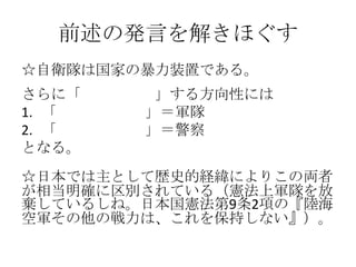前述の発言を解きほぐす
☆自衛隊は国家の暴力装置である。
さらに「暴力の独占」する方向性には
1. 「外向きの暴力」＝軍隊
2. 「内向きの暴力」＝警察
となる。
☆日本では主として歴史的経緯によりこの両者
が相当明確に区別されている（憲法上軍隊を放
棄しているしね。日本国憲法第9条2項の『陸海
空軍その他の戦力は、これを保持しない』）。
 