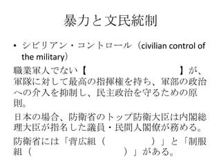 暴力と文民統制
• シビリアン・コントロール（civilian control of
the military）
職業軍人でない【文民（政治家・官僚）】が、
軍隊に対して最高の指揮権を持ち、軍部の政治
への介入を抑制し、民主政治を守るための原
則。
日本の場合、防衛省のトップ防衛大臣は内閣総
理大臣が指名した議員・民間人閣僚が務める。
防衛省には「背広組（国家公務員）」と「制服
組（主に防衛大学校卒業者）」がある。
 