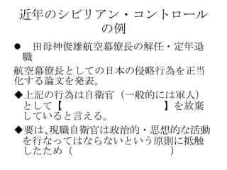 近年のシビリアン・コントロール
の例
 田母神俊雄航空幕僚長の解任・定年退
職
航空幕僚長としての日本の侵略行為を正当
化する論文を発表。
上記の行為は自衛官（一般的には軍人）
として【政治的・思想的中立性】を放棄
していると言える。
要は､現職自衛官は政治的・思想的な活動
を行なってはならないという原則に抵触
したため（国家公務員法第102条）
 