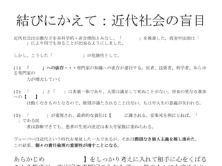 結びにかえて：近代社会の盲目
近代社会は宗教などを非科学的・非合理的とみなし、「脱呪術化」を推進した。真実や法則は「技術
と予測」により何でも知ることが出来るようにしました。
しかし、こうした「主知化・合理化」の危険性として、
(１) 「専門人」への依存・・・専門家の知識への依存が進行する。医者、技術者、科学者、あらゆ
る専門家の
力が増大していく
(２) 「主知化」と「進歩」は表裏一体であり、人間は満足して死ぬことがない。将来の更なる進歩
への【欲望】
は飽くなきものとなるので、欲望が満たされることはない。もはや人生の意義が失われる。
(３) 「自己決定」が重視され、最終的な責任は【個人】に課される。安楽死を例にとれば、「専門
人」である医
者は診断できても、患者の生死の決定は本人や家族に委ねられる。
ヴェーバーは近代という時代を発見した一人であるが、それは際限なき個人主義を推し進めた。
この結果、個々の責任倫理の重要性が増すことになる。
あらかじめ【(説明）責任】をしっかり考えに入れて相手に心をくばる
 