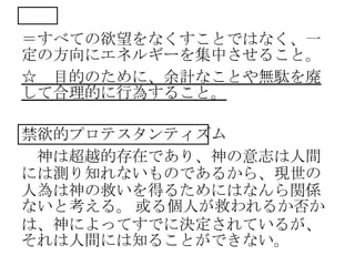 禁欲
＝すべての欲望をなくすことではなく、一
定の方向にエネルギーを集中させること。
☆ 目的のために、余計なことや無駄を廃
して合理的に行為すること。
禁欲的プロテスタンティズム
神は超越的存在であり、神の意志は人間
には測り知れないものであるから、現世の
人為は神の救いを得るためにはなんら関係
ないと考える。 或る個人が救われるか否か
は、神によってすでに決定されているが、
それは人間には知ることができない。
 