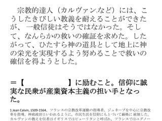 宗教的達人（カルヴァン1など）には、こ
うしたきびしい教義を耐えることができた
が、 一般信徒はそうではなかった。そし
て、なんらかの救いの確証を求めた。した
がって、ひたすら神の道具として地上に神
の栄光を実現するよう努めることで救いの
確信を得ようとした。
＝【職業（天職）】に励むこと。信仰に誠
実な民衆が産業資本主義の担い手となっ
た。
1 Jean Calvin, 1509-1564。フランスの宗教改革運動の指導者。ジュネーブを中心に宗教改
革を指導，神政政治といわれるように，市民生活を信仰にもとづいて厳格に 統制した。
カルヴァンの教えを信者はイギリスではピューリタンと呼ばれ，フランスではユグノー
 