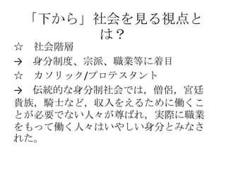 「下から」社会を見る視点と
は？
☆ 社会階層
→ 身分制度、宗派、職業等に着目
☆ カソリック/プロテスタント
→ 伝統的な身分制社会では，僧侶，宮廷
貴族，騎士など，収入をえるために働くこ
とが必要でない人々が尊ばれ，実際に職業
をもって働く人々はいやしい身分とみなさ
れた。
 