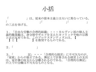 小括
「近代資本主義」は、従来の資本主義とは大いに異なっている。
｢自由な労働の合理的組織｣｢家政と経営の分離｣｢合理的な簿記｣
の三点を挙げる。
１．「自由な労働の合理的組織」・・・カルヴァン派の個人主
義的職業観は、身分制やギルドを支えたカソリックや他の宗教
とは正反対である。このプロテスタンティズムは、【自由競
争】と【個人の努力】を推奨するものである。
２．｢家政と経営の分離」
３．｢合理的な簿記」・・・「合理的な経営」に不可欠なのが、
「家政」からの独立である。簿記上で計算される経営上の支出
は、家計簿の収支から分離されるのである。「合理的な簿記」
の上での分離は不可欠なものとなる。
 