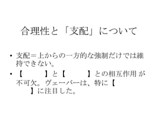 合理性と「支配」について
• 支配＝上からの一方的な強制だけでは維
持できない。
• 【上位者】と【下位者】との相互作用 が
不可欠。ヴェーバーは、特に【下からの
支持】に注目した。
 