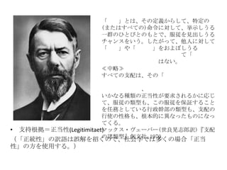 • 支持根拠＝正当性(Legitimitaet)
（「正統性」の訳語は誤解を招くので、社会学では多くの場合「正当
性」の方を使用する。）
「支配」とは、その定義からして、特定の
(またはすべての)命令に対して、挙示しうる
一群のひとびとのもとで、服従を見出しうる
チャンスをいう。したがって、他人に対して
「権力」や「影響力」をおよぼしうる
て「支配
はない。
≪中略≫
すべての支配は、その「正当性
、
いかなる種類の正当性が要求されるかに応じ
て、服従の類型も、この服従を保証すること
を任務としている行政幹部の類型も、支配の
行使の性格も、根本的に異なったものになっ
てくる。
マックス・ヴェーバー(世良晃志郎訳)『支配
の諸類型』創文社,1970．
 