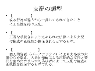 支配の類型
• 【伝統的支配】
或る行為が過去から一貫してされてきたこと
に正当性を持つ支配。
• 【合法的支配】
正当な手続きにより定められた法律により支配
や権威の正統性が担保されるとするもの。
• 【カリスマ的支配】
個人的資質（パーソナリティ）により大多数の大
衆の心を捉え、大衆的帰依による圧倒的な支持と賛
同を集めたカリスマ的為政者によって支配や権威の
正統性を担保するものである。
 