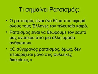 Τι σημαίνει Ρατσισμός;
• Ο ατσισμός είναι ένα θέμα που αφορά
όλους τους Έλληνες τον τελευταίο καιρό.
• Ρατσισμός είναι να θεωρούμε τον εαυτό
μας ανώτερο από μια άλλη ομάδα
ανθρώπων.
• «Ο σύγχρονος ατσισμός, όμως, δεν
περιορίζεται μόνο στις φυλετικές
διακρίσεις.»
 