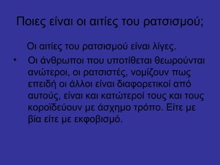 Ποιες είναι οι αιτίες του ρατσισμού;
Οι αιτίες του ρατσισμού είναι λίγες.
• Οι άνθρωποι που υποτίθεται θεωρούνται
ανώτεροι, οι ρατσιστές, νομίζουν πως
επειδή οι άλλοι είναι διαφορετικοί από
αυτούς, είναι και κατώτεροί τους και τους
κοροϊδεύουν με άσχημο τρόπο. Είτε με
βία είτε με εκφοβισμό.
 