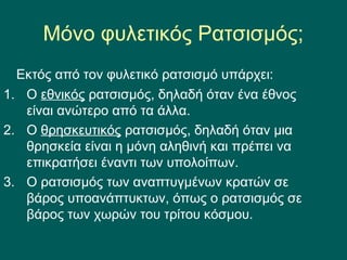 Μόνο φυλετικός Ρατσισμός;
Εκτός από τον φυλετικό ρατσισμό υπάρχει:
1. Ο εθνικός ατσισμός, δηλαδή όταν ένα έθνος
είναι ανώτερο από τα άλλα.
2. Ο θρησκευτικός ατσισμός, δηλαδή όταν μια
θρησκεία είναι η μόνη αληθινή και πρέπει να
επικρατήσει έναντι των υπολοίπων.
3. Ο ατσισμός των αναπτυγμένων κρατών σε
βάρος υποανάπτυκτων, όπως ο ατσισμός σε
βάρος των χωρών του τρίτου κόσμου.
 