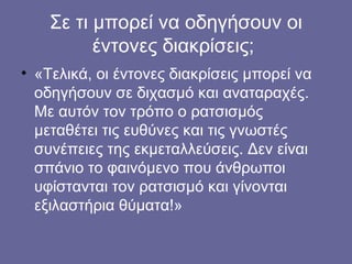 Σε τι μπορεί να οδηγήσουν οι
έντονες διακρίσεις;
• «Τελικά, οι έντονες διακρίσεις μπορεί να
οδηγήσουν σε διχασμό και αναταραχές.
Με αυτόν τον τρόπο ο ατσισμός
μεταθέτει τις ευθύνες και τις γνωστές
συνέπειες της εκμεταλλεύσεις. Δεν είναι
σπάνιο το φαινόμενο που άνθρωποι
υφίστανται τον ρατσισμό και γίνονται
εξιλαστήρια θύματα!»
 