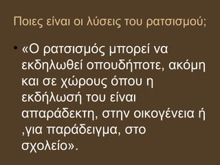 Ποιες είναι οι λύσεις του ρατσισμού;
• «Ο ατσισμός μπορεί να
εκδηλωθεί οπουδήποτε, ακόμη
και σε χώρους όπου η
εκδήλωσή του είναι
απαράδεκτη, στην οικογένεια ή
,για παράδειγμα, στο
σχολείο».
 