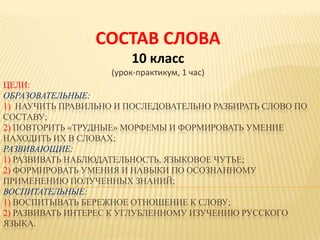 ЦЕЛИ:
ОБРАЗОВАТЕЛЬНЫЕ:
1) НАУЧИТЬ ПРАВИЛЬНО И ПОСЛЕДОВАТЕЛЬНО РАЗБИРАТЬ СЛОВО ПО
СОСТАВУ;
2) ПОВТОРИТЬ «ТРУДНЫЕ» МОРФЕМЫ И ФОРМИРОВАТЬ УМЕНИЕ
НАХОДИТЬ ИХ В СЛОВАХ;
РАЗВИВАЮЩИЕ:
1) РАЗВИВАТЬ НАБЛЮДАТЕЛЬНОСТЬ, ЯЗЫКОВОЕ ЧУТЬЕ;
2) ФОРМИРОВАТЬ УМЕНИЯ И НАВЫКИ ПО ОСОЗНАННОМУ
ПРИМЕНЕНИЮ ПОЛУЧЕННЫХ ЗНАНИЙ;
ВОСПИТАТЕЛЬНЫЕ:
1) ВОСПИТЫВАТЬ БЕРЕЖНОЕ ОТНОШЕНИЕ К СЛОВУ;
2) РАЗВИВАТЬ ИНТЕРЕС К УГЛУБЛЕННОМУ ИЗУЧЕНИЮ РУССКОГО
ЯЗЫКА.
СОСТАВ СЛОВА
10 класс
(урок-практикум, 1 час)
 