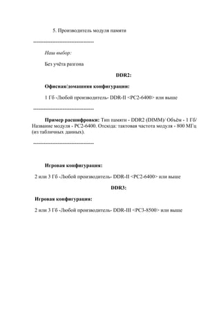 5. Производитель модуля памяти
-----------------------------------
Наш выбор:
Без учёта разгона
DDR2:
Офисная/домашняя конфигурации:
1 Гб -Любой производитель- DDR-II <PC2-6400> или выше
-----------------------------------
Пример расшифровки: Тип памяти - DDR2 (DIMM)/ Объём - 1 Гб/
Название модуля - PC2-6400. Отсюда: тактовая частота модуля - 800 МГц
(из табличных данных).
-----------------------------------
Игровая конфигурация:
2 или 3 Гб -Любой производитель- DDR-II <PC2-6400> или выше
DDR3:
Игровая конфигурация:
2 или 3 Гб -Любой производитель- DDR-III <PC3-8500> или выше
 