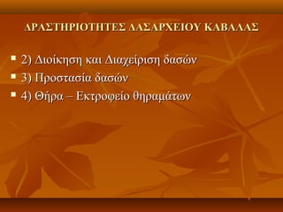 ΔΡΑΣΤΗΡΙΟΤΗΤΕΣ ΔΑΣΑΡΧΕΙΟΥ ΚΑΒΑΛΑΣΔΡΑΣΤΗΡΙΟΤΗΤΕΣ ΔΑΣΑΡΧΕΙΟΥ ΚΑΒΑΛΑΣ
 2) Διοίκηση και Διαχείριση δασών2) Διοίκηση και Διαχείριση δασών
 3) Προστασία δασών3) Προστασία δασών
 4) Θήρα – Εκτροφείο θηραμάτων4) Θήρα – Εκτροφείο θηραμάτων
 