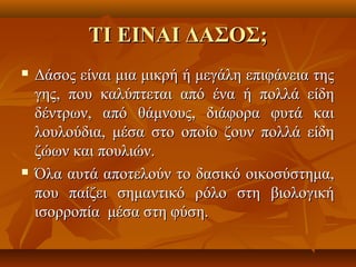 ΤΙΤΙ EIEIΝΑΙ ΔΑΣΟΣΝΑΙ ΔΑΣΟΣ;;
 Δάσος είναι μια μικρή ή μεγάλη επιφάνεια τηςΔάσος είναι μια μικρή ή μεγάλη επιφάνεια της
γης, που καλύπτεται από ένα ή πολλά είδηγης, που καλύπτεται από ένα ή πολλά είδη
δέντρων, από θάμνους, διάφορα φυτά καιδέντρων, από θάμνους, διάφορα φυτά και
λουλούδια, μέσα στο οποίο ζουν πολλά είδηλουλούδια, μέσα στο οποίο ζουν πολλά είδη
ζώων και πουλιών.ζώων και πουλιών.
 Όλα αυτά αποτελούν το δασικό οικοσύστημα,Όλα αυτά αποτελούν το δασικό οικοσύστημα,
που παίζει σημαντικό ρόλο στη βιολογικήπου παίζει σημαντικό ρόλο στη βιολογική
ισορροπία μέσα στη φύση.ισορροπία μέσα στη φύση.
 