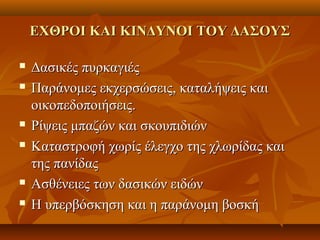ΕΧΘΡΟΙ ΚΑΙ ΚΙΝΔΥΝΟΙ ΤΟΥ ΔΑΣΟΥΣΕΧΘΡΟΙ ΚΑΙ ΚΙΝΔΥΝΟΙ ΤΟΥ ΔΑΣΟΥΣ
 Δασικές πυρκαγιέςΔασικές πυρκαγιές
 Παράνομες εκχερσώσεις, καταλήψεις καιΠαράνομες εκχερσώσεις, καταλήψεις και
οικοπεδοποιήσεις.οικοπεδοποιήσεις.
 Ρίψεις μπαζών και σκουπιδιώνΡίψεις μπαζών και σκουπιδιών
 Καταστροφή χωρίς έλεγχο της χλωρίδας καιΚαταστροφή χωρίς έλεγχο της χλωρίδας και
της πανίδαςτης πανίδας
 Ασθένειες των δασικών ειδώνΑσθένειες των δασικών ειδών
 Η υπερβόσκηση και η παράνομη βοσκήΗ υπερβόσκηση και η παράνομη βοσκή
 
