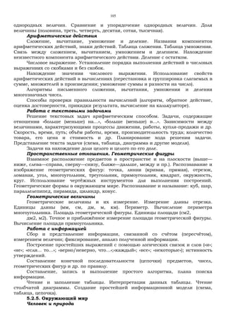 105
однородных величин. Сравнение и упорядочение однородных величин. Доля
величины (половина, треть, четверть, десятая, сотая, тысячная).
Арифметические действия
Сложение, вычитание, умножение и деление. Названия компонентов
арифметических действий, знаки действий. Таблица сложения. Таблица умножения.
Связь между сложением, вычитанием, умножением и делением. Нахождение
неизвестного компонента арифметического действия. Деление с остатком.
Числовое выражение. Установление порядка выполнения действий в числовых
выражениях со скобками и без скобок.
Нахождение значения числового выражения. Использование свойств
арифметических действий в вычислениях (перестановка и группировка слагаемых в
сумме, множителей в произведении; умножение суммы и разности на число).
Алгоритмы письменного сложения, вычитания, умножения и деления
многозначных чисел.
Способы проверки правильности вычислений (алгоритм, обратное действие,
оценка достоверности, прикидки результата, вычисление на калькуляторе).
Работа с текстовыми задачами
Решение текстовых задач арифметическим способом. Задачи, содержащие
отношения «больше (меньше) на…», «больше (меньше) в…». Зависимости между
величинами, характеризующими процессы движения, работы, купли-продажи и др.
Скорость, время, путь; объём работы, время, производительность труда; количество
товара, его цена и стоимость и др. Планирование хода решения задачи.
Представление текста задачи (схема, таблица, диаграмма и другие модели).
Задачи на нахождение доли целого и целого по его доле.
Пространственные отношения. Геометрические фигуры
Взаимное расположение предметов в пространстве и на плоскости (выше—
ниже, слева—справа, сверху—снизу, ближе—дальше, между и пр.). Распознавание и
изображение геометрических фигур: точка, линия (кривая, прямая), отрезок,
ломаная, угол, многоугольник, треугольник, прямоугольник, квадрат, окружность,
круг. Использование чертёжных инструментов для выполнения построений.
Геометрические формы в окружающем мире. Распознавание и называние: куб, шар,
параллелепипед, пирамида, цилиндр, конус.
Геометрические величины
Геометрические величины и их измерение. Измерение длины отрезка.
Единицы длины (мм, см, дм, м, км). Периметр. Вычисление периметра
многоугольника. Площадь геометрической фигуры. Единицы площади (см2,
дм2, м2). Точное и приближённое измерение площади геометрической фигуры.
Вычисление площади прямоугольника.
Работа с информацией
Сбор и представление информации, связанной со счётом (пересчётом),
измерением величин; фиксирование, анализ полученной информации.
Построение простейших выражений с помощью логических связок и слов («и»;
«не»; «если... то…»; «верно/неверно, что…»;«каждый»; «все»; «некоторые»); истинность
утверждений.
Составление конечной последовательности (цепочки) предметов, чисел,
геометрических фигур и др. по правилу.
Составление, запись и выполнение простого алгоритма, плана поиска
информации.
Чтение и заполнение таблицы. Интерпретация данных таблицы. Чтение
столбчатой диаграммы. Создание простейшей информационной модели (схема,
таблица, цепочка).
5.2.5. Окружающий мир
Человек и природа
 