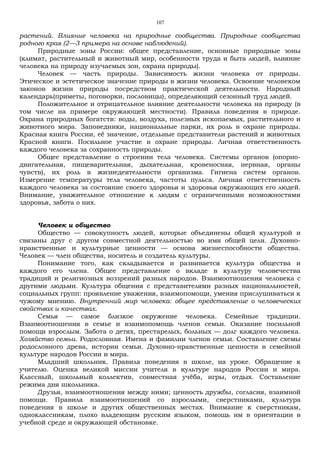 107
растений. Влияние человека на природные сообщества. Природные сообщества
родного края (2—3 примера на основе наблюдений).
Природные зоны России: общее представление, основные природные зоны
(климат, растительный и животный мир, особенности труда и быта людей, влияние
человека на природу изучаемых зон, охрана природы).
Человек — часть природы. Зависимость жизни человека от природы.
Этическое и эстетическое значение природы в жизни человека. Освоение человеком
законов жизни природы посредством практической деятельности. Народный
календарь(приметы, поговорки, пословицы), определяющий сезонный труд людей.
Положительное и отрицательное влияние деятельности человека на природу (в
том числе на примере окружающей местности). Правила поведения в природе.
Охрана природных богатств: воды, воздуха, полезных ископаемых, растительного и
животного мира. Заповедники, национальные парки, их роль в охране природы.
Красная книга России, её значение, отдельные представители растений и животных
Красной книги. Посильное участие в охране природы. Личная ответственность
каждого человека за сохранность природы.
Общее представление о строении тела человека. Системы органов (опорно-
двигательная, пищеварительная, дыхательная, кровеносная, нервная, органы
чувств), их роль в жизнедеятельности организма. Гигиена систем органов.
Измерение температуры тела человека, частоты пульса. Личная ответственность
каждого человека за состояние своего здоровья и здоровья окружающих его людей.
Внимание, уважительное отношение к людям с ограниченными возможностями
здоровья, забота о них.
Человек и общество
Общество — совокупность людей, которые объединены общей культурой и
связаны друг с другом совместной деятельностью во имя общей цели. Духовно-
нравственные и культурные ценности — основа жизнеспособности общества.
Человек — член общества, носитель и создатель культуры.
Понимание того, как складывается и развивается культура общества и
каждого его члена. Общее представление о вкладе в культуру человечества
традиций и религиозных воззрений разных народов. Взаимоотношения человека с
другими людьми. Культура общения с представителями разных национальностей,
социальных групп: проявление уважения, взаимопомощи, умения прислушиваться к
чужому мнению. Внутренний мир человека: общее представление о человеческих
свойствах и качествах.
Семья — самое близкое окружение человека. Семейные традиции.
Взаимоотношения в семье и взаимопомощь членов семьи. Оказание посильной
помощи взрослым. Забота о детях, престарелых, больных — долг каждого человека.
Хозяйство семьи. Родословная. Имена и фамилии членов семьи. Составление схемы
родословного древа, истории семьи. Духовно-нравственные ценности в семейной
культуре народов России и мира.
Младший школьник. Правила поведения в школе, на уроке. Обращение к
учителю. Оценка великой миссии учителя в культуре народов России и мира.
Классный, школьный коллектив, совместная учёба, игры, отдых. Составление
режима дня школьника.
Друзья, взаимоотношения между ними; ценность дружбы, согласия, взаимной
помощи. Правила взаимоотношений со взрослыми, сверстниками, культура
поведения в школе и других общественных местах. Внимание к сверстникам,
одноклассникам, плохо владеющим русским языком, помощь им в ориентации в
учебной среде и окружающей обстановке.
 