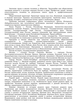 108
Значение труда в жизни человека и общества. Трудолюбие как общественно
значимая ценность в культуре народов России и мира. Профессии людей. Личная
ответственность человека за результаты своего труда и профессиональное
мастерство.
Общественный транспорт. Транспорт города или села. Наземный, воздушный
и водный транспорт. Правила пользования транспортом. Средства связи: почта,
телеграф, телефон, электронная почта, аудио-и видеочаты, форум.
Средства массовой информации: радио, телевидение, пресса, Интернет.
Избирательность при пользовании средствами массовой информации в целях
сохранения духовно-нравственного здоровья.
Наша Родина — Россия, Российская Федерация. Ценностно-смысловое
содержание понятий «Родина», «Отечество»,«Отчизна». Государственная символика
России: Государственный герб России, Государственный флаг России,
Государственный гимн России; правила поведения при прослушивании гимна.
Конституция — Основной закон Российской Федерации. Права ребёнка.
Президент Российской Федерации — глава государства. Ответственность
главы государства за социальное и духовно-нравственное благополучие граждан.
Праздник в жизни общества как средство укрепления общественной
солидарности и упрочения духовно-нравственных связей между
соотечественниками. Новый год, Рождество, День защитника Отечества, 8 Mарта,
День весны и труда, День Победы, День России, День защиты детей, День народного
единства, День Конституции. Праздники и памятные даты своего региона.
Оформление плаката или стенной газеты к общественному празднику.
Россия на карте, государственная граница России.
Москва — столица России. Святыни Москвы — святыни России.
Достопримечательности Москвы: Кремль, Красная площадь, Большой театр и др.
Характеристика отдельных исторических событий, связанных с Москвой (основание
Москвы, строительство Кремля и др.). Герб Москвы. Расположение Москвы на карте.
Города России. Санкт-Петербург: достопримечательности(Зимний дворец,
памятник Петру I — Медный всадник, разводные мосты через Неву и др.), города
Золотого кольца России (по выбору). Святыни городов России. Главный город
родного края: достопримечательности, история и характеристика отдельных
исторических событий, связанных с ним.
Россия — многонациональная страна. Народы, населяющие Россию, их
обычаи, характерные особенности быта (по выбору). Основные религии народов
России: православие, ислам, иудаизм, буддизм. Уважительное отношение к своему и
другим народам, их религии, культуре, истории. Проведение спортивного праздника
на основе традиционных детских игр народов своего края.
Родной край — частица России. Родной город (населённый пункт), регион
(область, край, республика): название, основные достопримечательности; музеи,
театры, спортивные комплексы и пр. Особенности труда людей родного края, их
профессии. Названия разных народов, проживающих в данной местности, их
обычаи, характерные особенности быта.
Важные сведения из истории родного края. Святыни родного края.
Проведение дня памяти выдающегося земляка. История Отечества. Счёт лет в
истории. Наиболее важные и яркие события общественной и культурной жизни
страны в разные исторические периоды: Древняя Русь, Московское государство,
Российская империя, СССР, Российская Федерация. Картины быта, труда, духовно-
нравственные и культурные традиции людей в разные исторические времена.
Выдающиеся люди разных эпох как носители базовых национальных ценностей.
Охрана памятников истории и культуры.
 