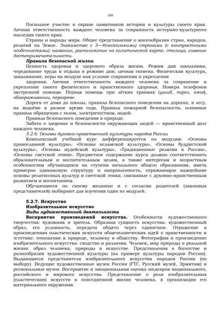 109
Посильное участие в охране памятников истории и культуры своего края.
Личная ответственность каждого человека за сохранность историко-культурного
наследия своего края.
Страны и народы мира. Общее представление о многообразии стран, народов,
религий на Земле. Знакомство с 3—4(несколькими) странами (с контрастными
особенностями): название, расположение на политической карте, столица, главные
достопримечательности.
Правила безопасной жизни
Ценность здоровья и здорового образа жизни. Режим дня школьника,
чередование труда и отдыха в режиме дня; личная гигиена. Физическая культура,
закаливание, игры на воздухе как условие сохранения и укрепления
здоровья. Личная ответственность каждого человека за сохранение и
укрепление своего физического и нравственного здоровья. Номера телефонов
экстренной помощи. Первая помощь при лёгких травмах (ушиб, порез, ожог),
обмораживании, перегреве.
Дорога от дома до школы, правила безопасного поведения на дорогах, в лесу,
на водоёме в разное время года. Правила пожарной безопасности, основные
правила обращения с газом, электричеством, водой.
Правила безопасного поведения в природе.
Забота о здоровье и безопасности окружающих людей — нравственный долг
каждого человека.
5.2.6. Основы духовно-нравственной культуры народов России
Комплексный учебный курс дифференцируется по модулям: «Основы
православной культуры», «Основы исламской культуры», «Основы буддистской
культуры», «Основы иудейской культуры», «Традиционные религии в России»,
«Основы светской этики». Предметное содержание курса должно соответствовать
образовательным и воспитательным целям, а также интересам и возрастным
особенностям обучающихся на ступени начального общего образования, иметь
примерно одинаковую структуру и направленность, отражающую важнейшие
основы религиозных культур и светской этики, связанные с духовно-нравственным
развитием и воспитанием.
Обучающиеся по своему желанию и с согласия родителей (законных
представителей) выбирают для изучения один из модулей.
5.2.7. Искусство
Изобразительное искусство
Виды художественной деятельности
Восприятие произведений искусства. Особенности художественного
творчества: художник и зритель. Образная сущность искусства: художественный
образ, его условность, передача общего через единичное. Отражение в
произведениях пластических искусств общечеловеческих идей о нравственности и
эстетике: отношение к природе, человеку и обществу. Фотография и произведение
изобразительного искусства: сходство и различия. Человек, мир природы в реальной
жизни: образ человека, природы в искусстве. Представления о богатстве и
разнообразии художественной культуры (на примере культуры народов России).
Выдающиеся представители изобразительного искусства народов России (по
выбору). Ведущие художественные музеи России (ГТГ, Русский музей, Эрмитаж) и
региональные музеи. Восприятие и эмоциональная оценка шедевров национального,
российского и мирового искусства. Представление о роли изобразительных
(пластических) искусств в повседневной жизни человека, в организации его
материального окружения.
 