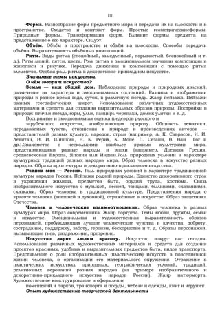 111
Форма. Разнообразие форм предметного мира и передача их на плоскости и в
пространстве. Сходство и контраст форм. Простые геометрическиеформы.
Природные формы. Трансформация форм. Влияние формы предмета на
представление о его характере. Силуэт.
Объём. Объём в пространстве и объём на плоскости. Способы передачи
объёма. Выразительность объёмных композиций.
Ритм. Виды ритма (спокойный, замедленный, порывистый, беспокойный и т.
д.). Ритм линий, пятен, цвета. Роль ритма в эмоциональном звучании композиции в
живописи и рисунке. Передача движения в композиции с помощью ритма
элементов. Особая роль ритма в декоративно-прикладном искусстве.
Значимые темы искусства.
О чём говорит искусство?
Земля — наш общий дом. Наблюдение природы и природных явлений,
различение их характера и эмоциональных состояний. Разница в изображении
природы в разное время года, суток, в различную погоду. Жанр пейзажа. Пейзажи
разных географических широт. Использование различных художественных
материалов и средств для создания выразительных образов природы. Постройки в
природе: птичьи гнёзда,норы, ульи, панцирь черепахи, домик улитки и т. д.
Восприятие и эмоциональная оценка шедевров русского и
зарубежного искусства, изображающих природу. Общность тематики,
передаваемых чувств, отношения к природе в произведениях авторов —
представителей разных культур, народов, стран (например, А. К. Саврасов, И. И.
Левитан, И. И. Шишкин, Н. К. Рерих, К. Моне, П. Сезанн, В. Ван Гог и
др.).Знакомство с несколькими наиболее яркими культурами мира,
представляющими разные народы и эпохи (например, Древняя Греция,
средневековая Европа, Япония или Индия).Роль природных условий в характере
культурных традиций разных народов мира. Образ человека в искусстве разных
народов. Образы архитектуры и декоративно-прикладного искусства.
Родина моя — Россия. Роль природных условий в характере традиционной
культуры народов России. Пейзажи родной природы. Единство декоративного строя
в украшении жилища, предметов быта, орудий труда, костюма. Связь
изобразительного искусства с музыкой, песней, танцами, былинами, сказаниями,
сказками. Образ человека в традиционной культуре. Представления народа о
красоте человека (внешней и духовной), отражённые в искусстве. Образ защитника
Отечества.
Человек и человеческие взаимоотношения. Образ человека в разных
культурах мира. Образ современника. Жанр портрета. Темы любви, дружбы, семьи
в искусстве. Эмоциональная и художественная выразительность образов
персонажей, пробуждающих лучшие человеческие чувства и качества: доброту,
сострадание, поддержку, заботу, героизм, бескорыстие и т. д. Образы персонажей,
вызывающие гнев, раздражение, презрение.
Искусство дарит людям красоту. Искусство вокруг нас сегодня.
Использование различных художественных материалов и средств для создания
проектов красивых, удобных и выразительных предметов быта, видов транспорта.
Представление о роли изобразительных (пластических) искусств в повседневной
жизни человека, в организации его материального окружения. Отражение в
пластических искусствах природных, географических условий, традиций,
религиозных верований разных народов (на примере изобразительного и
декоративно-прикладного искусства народов России). Жанр натюрморта.
Художественное конструирование и оформление
помещений и парков, транспорта и посуды, мебели и одежды, книг и игрушек.
Опыт художественно-творческой деятельности
 