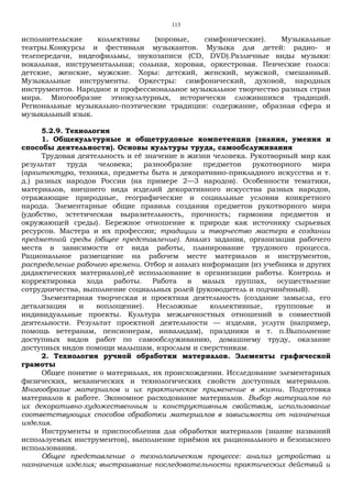 113
исполнительские коллективы (хоровые, симфонические). Музыкальные
театры.Конкурсы и фестивали музыкантов. Музыка для детей: радио- и
телепередачи, видеофильмы, звукозаписи (CD, DVD).Различные виды музыки:
вокальная, инструментальная; сольная, хоровая, оркестровая. Певческие голоса:
детские, женские, мужские. Хоры: детский, женский, мужской, смешанный.
Музыкальные инструменты. Оркестры: симфонический, духовой, народных
инструментов. Народное и профессиональное музыкальное творчество разных стран
мира. Многообразие этнокультурных, исторически сложившихся традиций.
Региональные музыкально-поэтические традиции: содержание, образная сфера и
музыкальный язык.
5.2.9. Технология
1. Общекультурные и общетрудовые компетенции (знания, умения и
способы деятельности). Основы культуры труда, самообслуживания
Трудовая деятельность и её значение в жизни человека. Рукотворный мир как
результат труда человека; разнообразие предметов рукотворного мира
(архитектура, техника, предметы быта и декоративно-прикладного искусства и т.
д.) разных народов России (на примере 2—3 народов). Особенности тематики,
материалов, внешнего вида изделий декоративного искусства разных народов,
отражающие природные, географические и социальные условия конкретного
народа. Элементарные общие правила создания предметов рукотворного мира
(удобство, эстетическая выразительность, прочность; гармония предметов и
окружающей среды). Бережное отношение к природе как источнику сырьевых
ресурсов. Мастера и их профессии; традиции и творчество мастера в создании
предметной среды (общее представление). Анализ задания, организация рабочего
места в зависимости от вида работы, планирование трудового процесса.
Рациональное размещение на рабочем месте материалов и инструментов,
распределение рабочего времени. Отбор и анализ информации (из учебника и других
дидактических материалов),её использование в организации работы. Контроль и
корректировка хода работы. Работа в малых группах, осуществление
сотрудничества, выполнение социальных ролей (руководитель и подчинённый).
Элементарная творческая и проектная деятельность (создание замысла, его
детализация и воплощение). Несложные коллективные, групповые и
индивидуальные проекты. Культура межличностных отношений в совместной
деятельности. Результат проектной деятельности — изделия, услуги (например,
помощь ветеранам, пенсионерам, инвалидам), праздники и т. п.Выполнение
доступных видов работ по самообслуживанию, домашнему труду, оказание
доступных видов помощи малышам, взрослым и сверстникам.
2. Технология ручной обработки материалов. Элементы графической
грамоты
Общее понятие о материалах, их происхождении. Исследование элементарных
физических, механических и технологических свойств доступных материалов.
Многообразие материалов и их практическое применение в жизни. Подготовка
материалов к работе. Экономное расходование материалов. Выбор материалов по
их декоративно-художественным и конструктивным свойствам, использование
соответствующих способов обработки материалов в зависимости от назначения
изделия.
Инструменты и приспособления для обработки материалов (знание названий
используемых инструментов), выполнение приёмов их рационального и безопасного
использования.
Общее представление о технологическом процессе: анализ устройства и
назначения изделия; выстраивание последовательности практических действий и
 