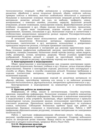 114
технологических операций; подбор материалов и инструментов; экономная
разметка; обработка с целью получения деталей, сборка, отделка изделия;
проверка изделия в действии, внесение необходимых дополнений и изменений.
Называние и выполнение основных технологических операций ручной обработки
материалов: разметка деталей (на глаз, по шаблону, трафарету, лекалу,
копированием, с помощью линейки, угольника, циркуля), выделение деталей
(отрывание, резание ножницами, канцелярским ножом), формообразование деталей
(сгибание, складывание и др.), сборка изделия (клеевое, ниточное, проволочное,
винтовое и другие виды соединения), отделка изделия или его деталей
(окрашивание, вышивка, аппликация и др.). Выполнение отделки в соответствии с
особенностями декоративных орнаментов разных народов России(растительный,
геометрический и другие орнаменты).
В начальной школе могут использоваться любые доступные в обработке
учащимся экологически безопасные материалы (природные, бумажные,
текстильные, синтетические и др.), материалы, используемые в декоративно-
прикладном творчестве региона, в котором проживают школьники.
Использование измерений и построений для решения практических задач.
Виды условных графических изображений: рисунок, простейший чертёж, эскиз,
развёртка, схема(их узнавание). Назначение линий чертежа (контур, линия надреза,
сгиба, размерная, осевая, центровая, разрыва). Чтение условных графических
изображений. Разметка деталей с опорой на простейший чертёж, эскиз.
Изготовление изделий по рисунку, простейшему чертежу или эскизу, схеме.
3. Конструирование и моделирование
Общее представление о конструировании как создании конструкции каких-
либо изделий (технических, бытовых, учебных и пр.). Изделие, деталь изделия (общее
представление). Понятие о конструкции изделия; различные виды конструкций и
способы их сборки. Виды и способы соединения деталей. Основные требования к
изделию (соответствие материала, конструкции и внешнего оформления
назначению изделия).
Конструирование и моделирование изделий из различных материалов по
образцу, рисунку, простейшему чертежу или эскизу и по заданным условиям
(технико-технологическим, функциональным, декоративно-художественным и пр.).
Конструирование и моделирование на компьютере и в интерактивном
конструкторе.
4. Практика работы на компьютере
Информация, её отбор, анализ и систематизация. Способы получения,
хранения, переработки информации. Назначение основных устройств компьютера
для ввода, вывода, обработки информации. Включение и выключение компьютера
и подключаемых к нему устройств. Клавиатура, общее представление о правилах
клавиатурного письма, пользование мышью, использование простейших средств
текстового редактора. Простейшие приёмы поиска информации: по ключевым
словам, каталогам. Соблюдение безопасных приёмов труда при работе на
компьютере; бережное отношение к техническим устройствам. Работа с ЦОР
(цифровыми образовательными ресурсами), готовыми материалами на электронных
носителях (СО).
Работа с простыми информационными объектами (текст, таблица, схема,
рисунок): преобразование, создание, сохранение, удаление. Создание небольшого
текста по интересной детям тематике. Вывод текста на принтер. Использование
рисунков из ресурса компьютера, программ Word и Power Point.
5.2.10. Физическая культура
Знания о физической культуре
 