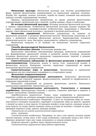 115
Физическая культура. Физическая культура как система разнообразных
форм занятий физическими упражнениями по укреплению здоровья человека.
Ходьба, бег, прыжки, лазанье, ползание, ходьба на лыжах, плавание как жизненно
важные способы передвижения человека.
Правила предупреждения травматизма во время занятий физическими
упражнениями: организация мест занятий, подбор одежды, обуви и инвентаря.
Из истории физической культуры. История развития физической культуры
и первых соревнований. Особенности физической культуры разных народов. Её
связь с природными, географическими особенностями, традициями и обычаями
народа. Связь физической культуры с трудовой и военной деятельностью.
Физические упражнения. Физические упражнения, их влияние на
физическое развитие и развитие физических качеств. Физическая подготовка и её
связь с развитием основных физических качеств. Характеристика основных
физических качеств: силы, быстроты, выносливости, гибкости и равновесия.
Физическая нагрузка и её влияние на повышение частоты сердечных
сокращений.
Способы физкультурной деятельности
Самостоятельные занятия. Составление режима дня.
Выполнение простейших закаливающих процедур, комплексов упражнений
для формирования правильной осанки и развития мышц туловища, развития
основных физических качеств; проведение оздоровительных занятий в режиме
дня(утренняя зарядка, физкультминутки).
Самостоятельные наблюдения за физическим развитием и физической
подготовленностью. Измерение длины и массы тела, показателей осанки и
физических качеств. Измерение частоты сердечных сокращений во время
выполнения физических упражнений.
Самостоятельные игры и развлечения. Организация и проведение
подвижных игр (на спортивных площадках и в спортивных залах).
Физическое совершенствование
Физкультурно-оздоровительная деятельность. Комплексы физических
упражнений для утренней зарядки, физкультминуток, занятий по профилактике и
коррекции нарушений осанки.
Комплексы упражнений на развитие физических качеств. Комплексы
дыхательных упражнений. Гимнастика для глаз.
Спортивно-оздоровительная деятельность. Гимнастика с основами
акробатики. Организующие команды и приёмы. Строевые действия в шеренге и
колонне; выполнение строевых команд.
Акробатические упражнения. Упоры; седы; упражнения в группировке;
перекаты; стойка на лопатках; кувырки вперёд и назад; гимнастический мост.
Акробатические комбинации. Например: 1) мост из положения лёжа на спине,
опуститься в исходное положение, переворот в положение лёжа на животе, прыжок
с опорой на руки в упор присев; 2) кувырок вперёд в упор присев, кувырок назад в
упор присев, из упора присев кувырок назад до упора на коленях с опорой на руки,
прыжком переход в упор, присев, кувырок вперёд.
Упражнения на низкой гимнастической перекладине:
висы, перемахи.
Гимнастическая комбинация. Например, из виса стоя присев толчком двумя
ногами перемах, согнув ноги, в вис сзади согнувшись, опускание назад в вис стоя и
обратное движение через вис сзади согнувшись со сходом вперёд ноги.
Опорный прыжок с разбега через гимнастического козла.
Гимнастические упражнения прикладного характера.
 