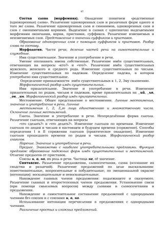 97
Состав слова (морфемика). Овладение понятием «родственные
(однокоренные) слова». Различение однокоренных слов и различных форм одного и
того же слова. Различение однокоренных слов и синонимов, однокоренных слов и
слов с омонимичными корнями. Выделение в словах с однозначно выделяемыми
морфемами окончания, корня, приставки, суффикса. Различение изменяемых и
неизменяемых слов. Представление о значении суффиксов и приставок.
Образование однокоренных слов с помощью суффиксов и приставок. Разбор
слова по составу.
Морфология. Части речи; деление частей речи на самостоятельные и
служебные.
Имя существительное. Значение и употребление в речи.
Умение опознавать имена собственные. Различение имён существительных,
отвечающих на вопросы «кто?» и «что?». Различение имён существительных
мужского, женского и среднего рода. Изменение существительных по числам.
Изменение существительных по падежам. Определение падежа, в котором
употреблено имя существительное.
Определение приналежности имён существительных к 1, 2, 3му склонению.
Морфологический разбор имён существительных.
Имя прилагательное. Значение и употребление в речи. Изменение
прилагательных по родам, числам и падежам, кроме прилагательных на _ий, _ья,
_ов, _ин. Морфологический разбор имён прилагательных.
Местоимение. Общее представление о местоимении. Личные местоимения,
значение и употребление в речи. Личные
местоимения 1, 2, 3_го лица единственного и множественного числа.
Склонение личных местоимений.
Глагол. Значение и употребление в речи. Неопределённая форма глагола.
Различение глаголов, отвечающих на вопросы
«что сделать?» и «что делать?». Изменение глаголов по временам. Изменение
глаголов по лицам и числам в настоящем и будущем времени (спряжение). Способы
определения I и II спряжения глаголов (практическое овладение). Изменение
глаголов прошедшего времени по родам и числам. Морфологический разбор
глаголов.
Наречие. Значение и употребление в речи.
Предлог. Знакомство с наиболее употребительными предлогами. Функция
предлогов: образование падежных форм имён существительных и местоимений.
Отличие предлогов от приставок.
Союзы и, а, но, их роль в речи. Частица не, её значение.
Синтаксис. Различение предложения, словосочетания, слова (осознание их
сходства и различий). Различение предложений по цели высказывания:
повествовательные, вопросительные и побудительные; по эмоциональной окраске
(интонации): восклицательные и невосклицательные.
Нахождение главных членов предложения: подлежащего и сказуемого.
Различение главных и второстепенных членов предложения. Установление связи
(при помощи смысловых вопросов) между словами в словосочетании и
предложении.
Нахождение и самостоятельное составление предложений с однородными
членами без союзов и с союзами и, а, но.
Использование интонации перечисления в предложениях с однородными
членами.
Различение простых и сложных предложений.
 
