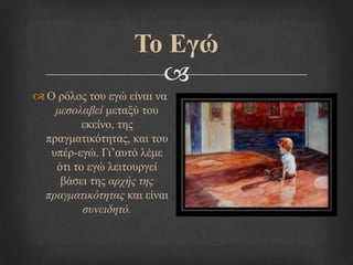 
Τν Εγώ
 Ο ξόινο ηνπ εγώ είλαη λα
μεζολαβεί κεηαμύ ηνπ
εθείλν, ηεο
πξαγκαηηθόηεηαο, θαη ηνπ
ππέξ-εγώ. Γη’απηό ιέκε
όηη ην εγώ ιεηηνπξγεί
βάζεη ηεο απσήρ ηηρ
ππαγμαηικόηηηαρ θαη είλαη
ζςνειδηηό.
 
