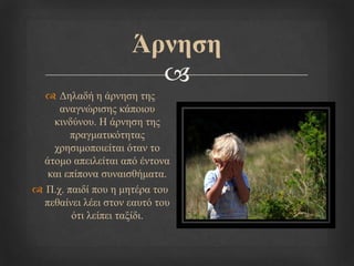 
Άξλεζε
 Δειαδή ε άξλεζε ηεο
αλαγλώξηζεο θάπνηνπ
θηλδύλνπ. Η άξλεζε ηεο
πξαγκαηηθόηεηαο
ρξεζηκνπνηείηαη όηαλ ην
άηνκν απεηιείηαη από έληνλα
θαη επίπνλα ζπλαηζζήκαηα.
 Π.ρ. παηδί πνπ ε κεηέξα ηνπ
πεζαίλεη ιέεη ζηνλ εαπηό ηνπ
όηη ιείπεη ηαμίδη.
 