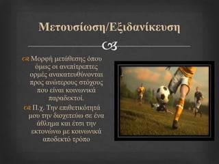 
Μεηνπζίσζε/Εμηδαλίθεπζε
 Μνξθή κεηάζεζεο όπνπ
όκσο νη αλεπίηξεπηεο
νξκέο αλαθαηεπζύλνληαη
πξνο αλώηεξνπο ζηόρνπο
πνπ είλαη θνηλσληθά
παξαδεθηνί.
 Π.ρ. Τελ επηζεηηθόηεηά
κνπ ηελ δηνρεηεύσ ζε έλα
άζιεκα θαη έηζη ηελ
εθηνλώλσ κε θνηλσληθά
απνδεθηό ηξόπν
 